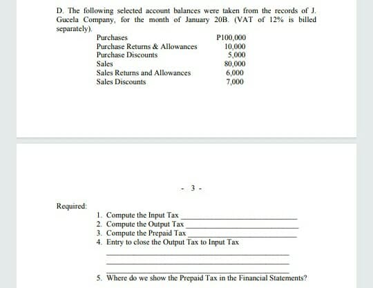 D. The following selected account balances were taken from the records of J.
Gucela Company, for the month of January 20B. (VAT of 12% is billed
separately).
Purchases
P100,000
10,000
5,000
80,000
6,000
7,000
Purchase Returns & Allowances
Purchase Discounts
Sales
Sales Returns and Allowances
Sales Discounts
3 -
Required:
1. Compute the Input Tax
2. Compute the Output Tax
3. Compute the Prepaid Tax
4. Entry to close the Output Tax to Input Tax
5. Where do we show the Prepaid Tax in the Financial Statements?
