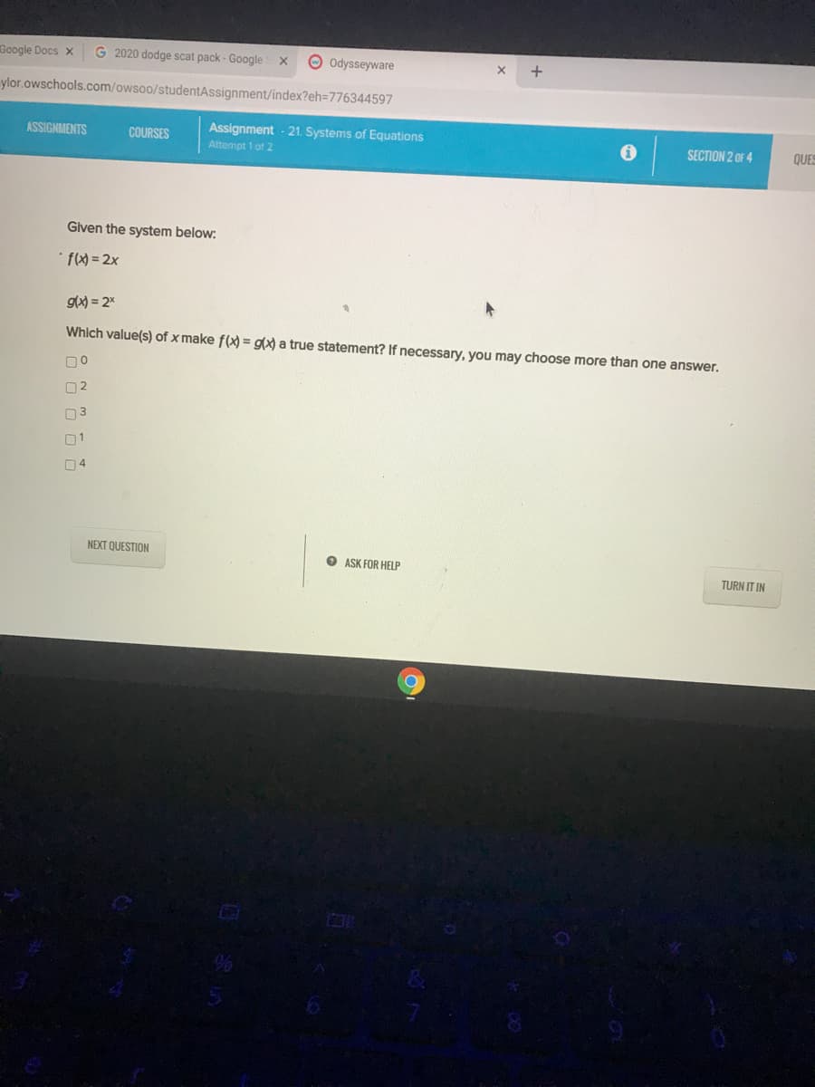 Google Docs x
G 2020 dodge scat pack - Google
O Odysseyware
ylor.owschools.com/owsoo/studentAssignment/index?eh=776344597
ASSIGNMENTS
COURSES
Assignment - 21. Systems of Equations
Attempt 1 of 2
SECTION 2 OF 4
QUES
Given the system below:
gx) = 2%
Which value(s) of x make f(x) = gx) a true statement? If necessary, you may choose more than one answer.
00
02
03
01
04
NEXT QUESTION
O ASK FOR HELP
TURN IT IN
