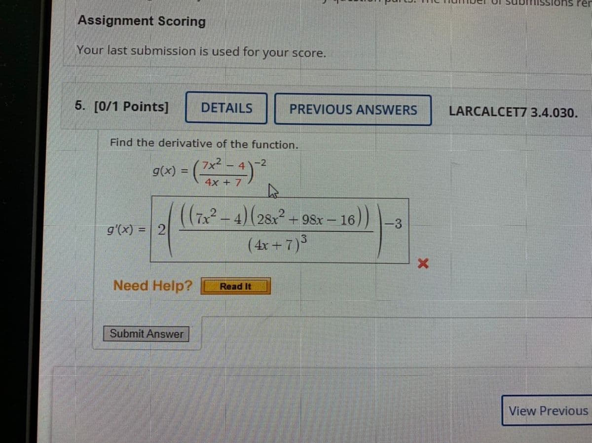 ### Assignment Scoring
**Your last submission is used for your score.**

### 5. [0/1 Points]

---

#### Problem Details

Find the derivative of the function.

\[ g(x) = \left( \frac{7x^2 - 4}{4x + 7} \right)^{-2} \]

The expression for \( g'(x) \) (the derivative of \( g(x) \)) is given as:

\[ g'(x) = 2 \cdot \left( \frac{\left( (7x^2 - 4)(28x^2 + 98x - 16) \right)}{(4x + 7)^3} \right)^{-3} \]

---

### Need Help?
**Read It**

---

**Submit Answer Button**

---

**Navigation**
**View Previous**