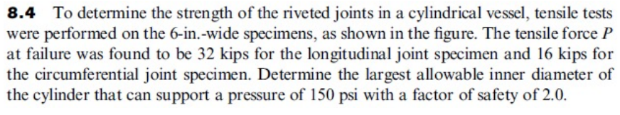 8.4 To determine the strength of the riveted joints in a cylindrical vessel, tensile tests
were performed on the 6-in.-wide specimens, as shown in the figure. The tensile force P
at failure was found to be 32 kips for the longitudinal joint specimen and 16 kips for
the circumferential joint specimen. Determine the largest allowable inner diameter of
the cylinder that can support a pressure of 150 psi with a factor of safety of 2.0.
