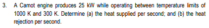 3. A Camot engine produces 25 kW while operating between temperature limits of
1000 K and 300 K. Determine (a) the heat supplied per second; and (b) the heat
rejection per second.
