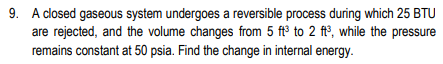 9. A closed gaseous system undergoes a reversible process during which 25 BTU
are rejected, and the volume changes from 5 ft³ to 2 ft°, while the pressure
remains constant at 50 psia. Find the change in internal energy.
