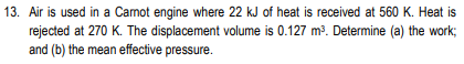 13. Air is used in a Camot engine where 22 kJ of heat is received at 560 K. Heat is
rejected at 270 K. The displacement volume is 0.127 m3. Determine (a) the work;
and (b) the mean effective pressure.
