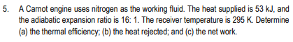 5.
A Camot engine uses nitrogen as the working fluid. The heat supplied is 53 kJ, and
the adiabatic expansion ratio is 16: 1. The receiver temperature is 295 K. Determine
(a) the thermal efficiency; (b) the heat rejected; and (c) the net work.
