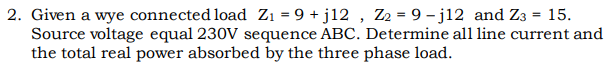 2. Given a wye connected load Zi = 9 + j12 , Z2 = 9 – j12 and Z3 = 15.
Source voltage equal 230V sequence ABC. Determine all line current and
the total real power absorbed by the three phase load.
%3D
