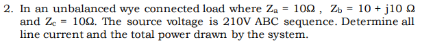 2. In an unbalanced wye connected load where Za = 100 , Zb =
and Ze = 102. The source voltage is 210V ABC sequence. Determine all
line current and the total power drawn by the system.
10 + j10 Q
