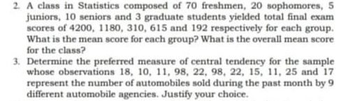 2. A class in Statistics composed of 70 freshmen, 20 sophomores, 5
juniors, 10 seniors and 3 graduate students yielded total final exam
scores of 4200, 1180, 310, 615 and 192 respectively for each group.
What is the mean score for each group? What is the overall mean score
for the class?
3. Determine the preferred measure of central tendency for the sample
whose observations 18, 10, 11, 98, 22, 98, 22, 15, 11, 25 and 17
represent the number of automobiles sold during the past month by 9
different automobile agencies. Justify your choice.
