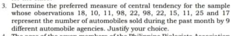 3. Determine the preferred measure of central tendency for the sample
whose observations 18, 10, 11, 98, 22, 98, 22, 15, 11, 25 and 17
represent the number of automobiles sold during the past month by 9
different automobile agencies. Justify your choice.
