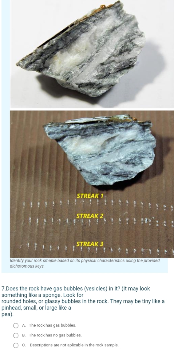 STREAK 1
STREAK 2
STREAK 3
Identify your rock smaple based on its physical characteristics using the provided
dichotomous keys.
7.Does the rock have gas bubbles (vesicles) in it? (It may look
something like a sponge. Look for
rounded holes, or glassy bubbles in the rock. They may be tiny like a
pinhead, small, or large like a
pea).
O A. The rock has gas bubbles.
B. The rock has no gas bubbles.
C. Descriptions are not aplicable in the rock sample.
O O O
