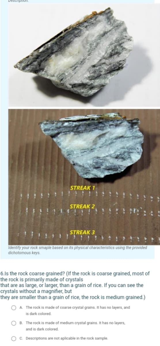 STREAK 1
STREAK 2
STREAK 3
Identify your rock smaple based on its physical characteristics using the provided
dichotomous keys.
6.Is the rock coarse grained? (If the rock is coarse grained, most of
the rock is primarily made of crystals
that are as large, or larger, than a grain of rice. If you can see the
crystals without a magnifier, but
they are smaller than a grain of rice, the rock is medium grained.)
O A. The rock is made of coarse crystal grains. It has no layers, and
is dark colored.
B. The rock is made of medium crystal grains. It has no layers,
and is dark colored.
O c. Descriptions are not aplicable in the rock sample.
