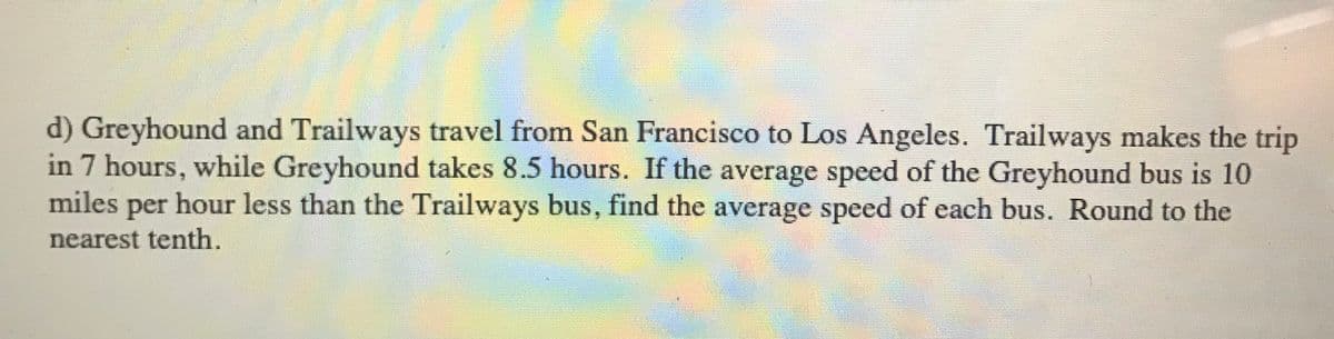 d) Greyhound and Trailways travel from San Francisco to Los Angeles. Trailways makes the trip
in 7 hours, while Greyhound takes 8.5 hours. If the average speed of the Greyhound bus is 10
miles per hour less than the Trailways bus, find the average speed of each bus. Round to the
nearest tenth.
