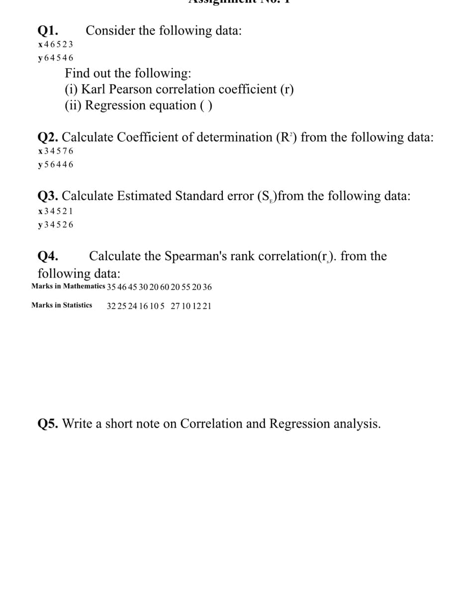 Q1.
Consider the following data:
x46523
y 64546
Find out the following:
(i) Karl Pearson correlation coefficient (r)
(ii) Regression equation ( )
Q2. Calculate Coefficient of determination (R’) from the following data:
x 34576
y 56446
Q3. Calculate Estimated Standard error (S,)from the following data:
x 3 4 521
y 345 26
Q4.
Calculate the Spearman's rank correlation(r). from the
following data:
Marks in Mathematics 35 46 45 30 20 60 20 55 20 36
Marks in Statistics
32 25 24 16 10 5 27 10 12 21
Q5. Write a short note on Correlation and Regression analysis.
