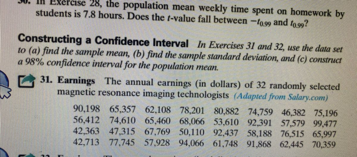 ### Constructing a Confidence Interval

In Exercises 31 and 32, use the data set to:

- **(a)** Find the sample mean.
- **(b)** Find the sample standard deviation.
- **(c)** Construct a 98% confidence interval for the population mean.

#### 31. Earnings

The annual earnings (in dollars) of 32 randomly selected magnetic resonance imaging technologists are as follows:

- 90,198
- 65,357
- 62,108
- 78,201
- 80,882
- 74,759
- 46,382
- 75,196
- 56,412
- 74,610
- 65,460
- 68,066
- 53,610
- 92,391
- 57,579
- 99,477
- 42,363
- 47,315
- 67,769
- 50,110
- 92,437
- 58,188
- 76,515
- 65,997
- 42,713
- 77,745
- 57,928
- 94,066
- 61,748
- 61,748
- 62,445
- 70,359

(Adapted from Salary.com)