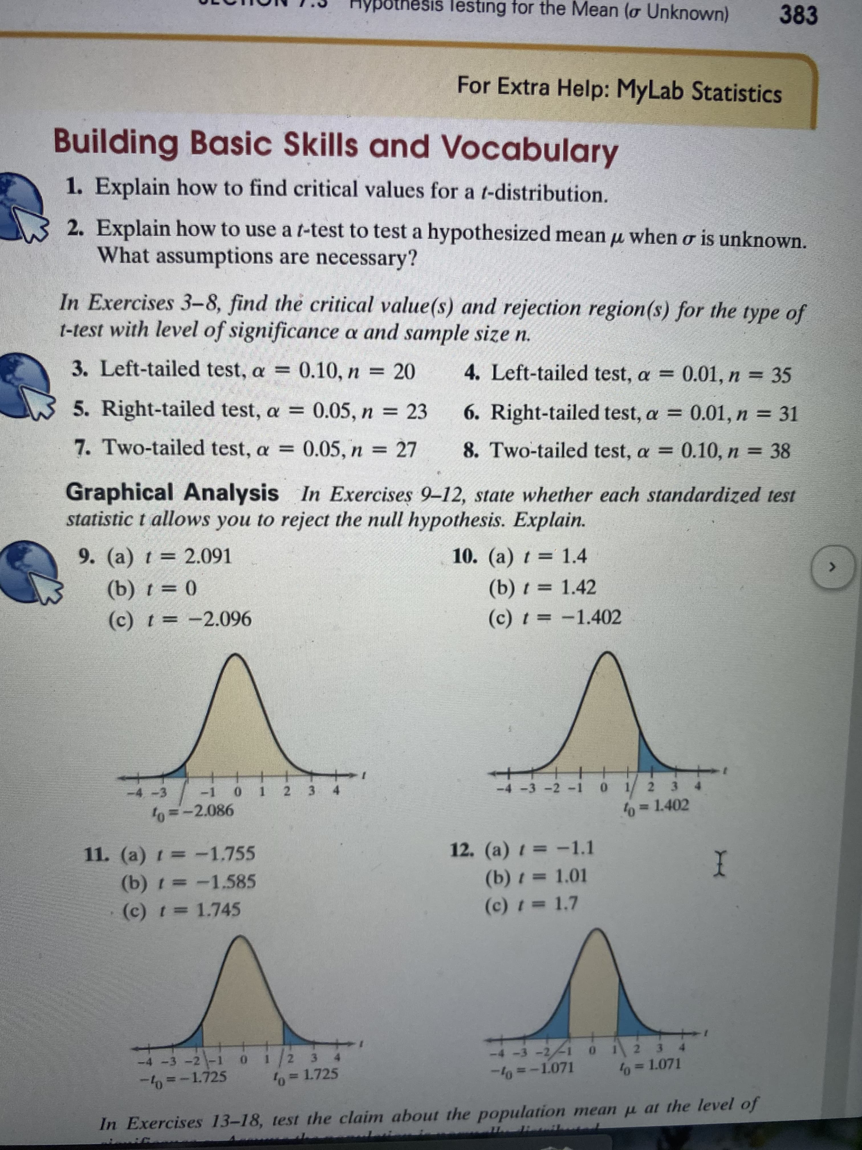 **Building Basic Skills and Vocabulary**

1. **Explain how to find critical values for a t-distribution.**

2. **Explain how to use a t-test to test a hypothesized mean \( \mu \) when σ is unknown. What assumptions are necessary?**

**Exercises 3-8:** Find the critical value(s) and rejection region(s) for the type of t-test with level of significance α and sample size n.

3. Left-tailed test, \( \alpha = 0.10, n = 20 \)  
4. Left-tailed test, \( \alpha = 0.01, n = 35 \)  
5. Right-tailed test, \( \alpha = 0.05, n = 23 \)  
6. Right-tailed test, \( \alpha = 0.01, n = 31 \)  
7. Two-tailed test, \( \alpha = 0.05, n = 27 \)  
8. Two-tailed test, \( \alpha = 0.10, n = 38 \)  

**Graphical Analysis**

**In Exercises 9-12,** state whether each standardized test statistic t allows you to reject the null hypothesis. Explain.

9. (a) \( t = 2.091 \)  
   (b) \( t = 0 \)  
   (c) \( t = -2.096 \)  

   - The graph shows a normal t-distribution with shaded rejection regions. The critical value is \( t_0 = 2.086 \). Points are marked on the t-axis.

10. (a) \( t = 1.4 \)  
    (b) \( t = 1.42 \)  
    (c) \( t = -1.402 \)  

    - The graph displays a t-distribution with rejection regions shaded. The critical value is \( t_0 = 1.402 \).

11. (a) \( t = -1.755 \)  
    (b) \( t = -1.585 \)  
    (c) \( t = 1.745 \)  

    - This graph also shows a t-distribution with rejection regions shaded. The critical value is \( t_0 = -1.725 \).

12. (a) \( t = -1.1 \)  
    (b