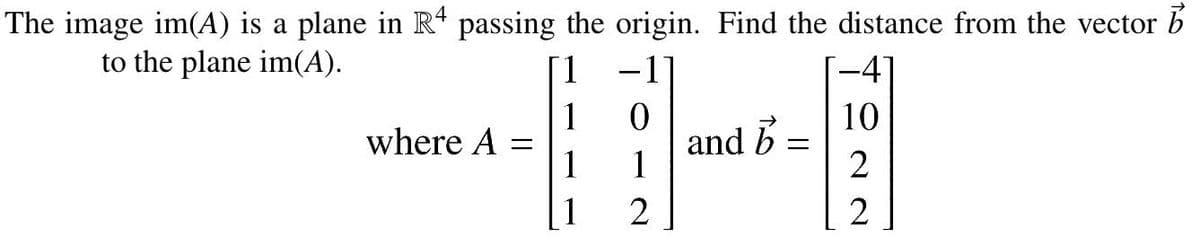 The image im(A) is a plane in R* passing the origin. Find the distance from the vector b
-1
to the plane im(A).
1.
-4
10
where A =
1
and
1
B =
2
1
2
2
