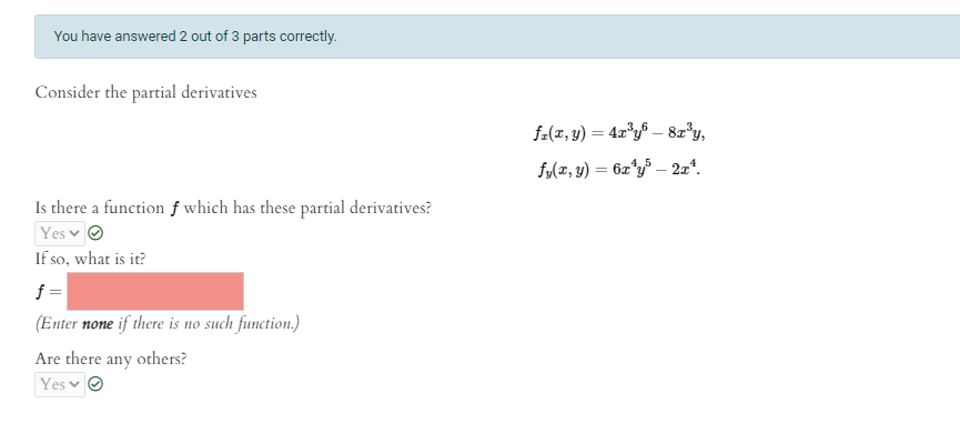 You have answered 2 out of 3 parts correctly.
Consider the partial derivatives
f-(x, y) = 4x*y$ – 8z'y,
f/(z, y) = 6z*y³ – 2xª.
Is there a function f which has these partial derivatives?
Yes v O
If so, what is it?
f=
(Enter none if there is no such function.)
Are there any others?
Yes v
