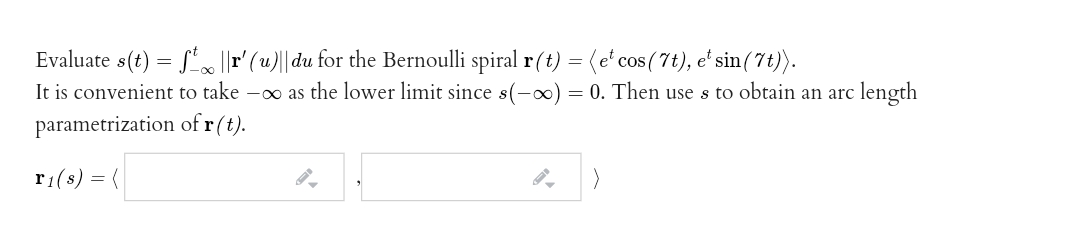 Evaluate s(t) = S|r' (u)||du for the Bernoulli spiral r(t) =(e' cos(7t), e' sin(7t)).
It is convenient to take -o as the lower limit since s(-0) = 0. Then use s to obtain an arc length
parametrization of r(t).
r1(s) = (
