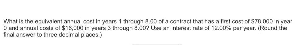 What is the equivalent annual cost in years 1 through 8.00 of a contract that has a first cost of $78,000 in year
0 and annual costs of $16,000 in years 3 through 8.00? Use an interest rate of 12.00% per year. (Round the
final answer to three decimal places.)