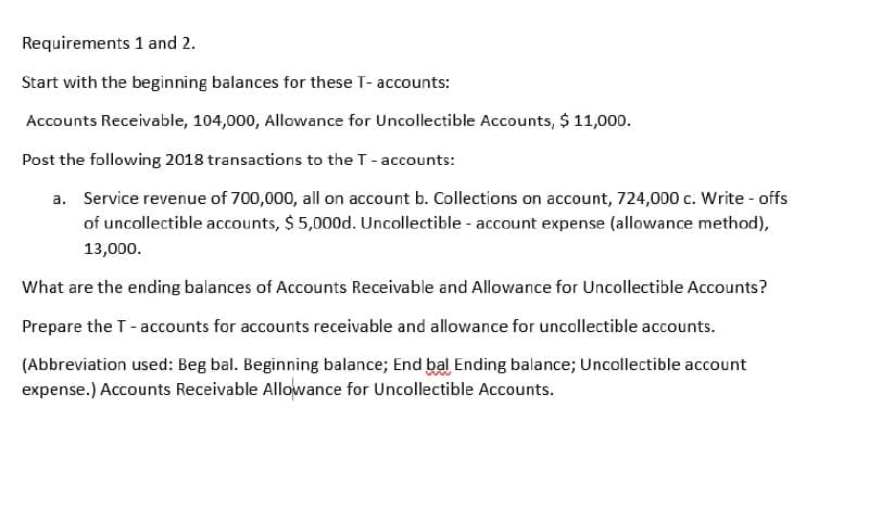 Requirements 1 and 2.
Start with the beginning balances for these T- accounts:
Accounts Receivable, 104,000, Allowance for Uncollectible Accounts, $ 11,000.
Post the following 2018 transactions to the T-accounts:
a. Service revenue of 700,000, all on account b. Collections on account, 724,000 c. Write - offs
of uncollectible accounts, $ 5,000d. Uncollectible - account expense (allowance method),
13,000.
What are the ending balances of Accounts Receivable and Allowance for Uncollectible Accounts?
Prepare the T-accounts for accounts receivable and allowance for uncollectible accounts.
(Abbreviation used: Beg bal. Beginning balance; End bal Ending balance; Uncollectible account
expense.) Accounts Receivable Allowance for Uncollectible Accounts.