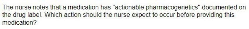 The nurse notes that a medication has "actionable pharmacogenetics" documented on
the drug label. Which action should the nurse expect to occur before providing this
medication?