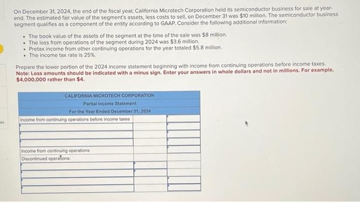 es
On December 31, 2024, the end of the fiscal year, California Microtech Corporation held its semiconductor business for sale at year.
end. The estimated fair value of the segment's assets, less costs to sell, on December 31 was $10 million. The semiconductor business
segment qualifies as a component of the entity according to GAAP. Consider the following additional information:
• The book value of the assets of the segment at the time of the sale was $8 million.
• The loss from operations of the segment during 2024 was $3.6 million.
• Pretax income from other continuing operations for the year totaled $5.8 million.
. The income tax rate is 25%.
Prepare the lower portion of the 2024 income statement beginning with income from continuing operations before income taxes.
Note: Loss amounts should be indicated with a minus sign. Enter your answers in whole dollars and not in millions. For example,
$4,000,000 rather than $4.
CALIFORNIA MICROTECH CORPORATION
Partial Income Statement
For the Year Ended December 31, 2024
Income from continuing operations before income taxes
Income from continuing operations
Discontinued operations