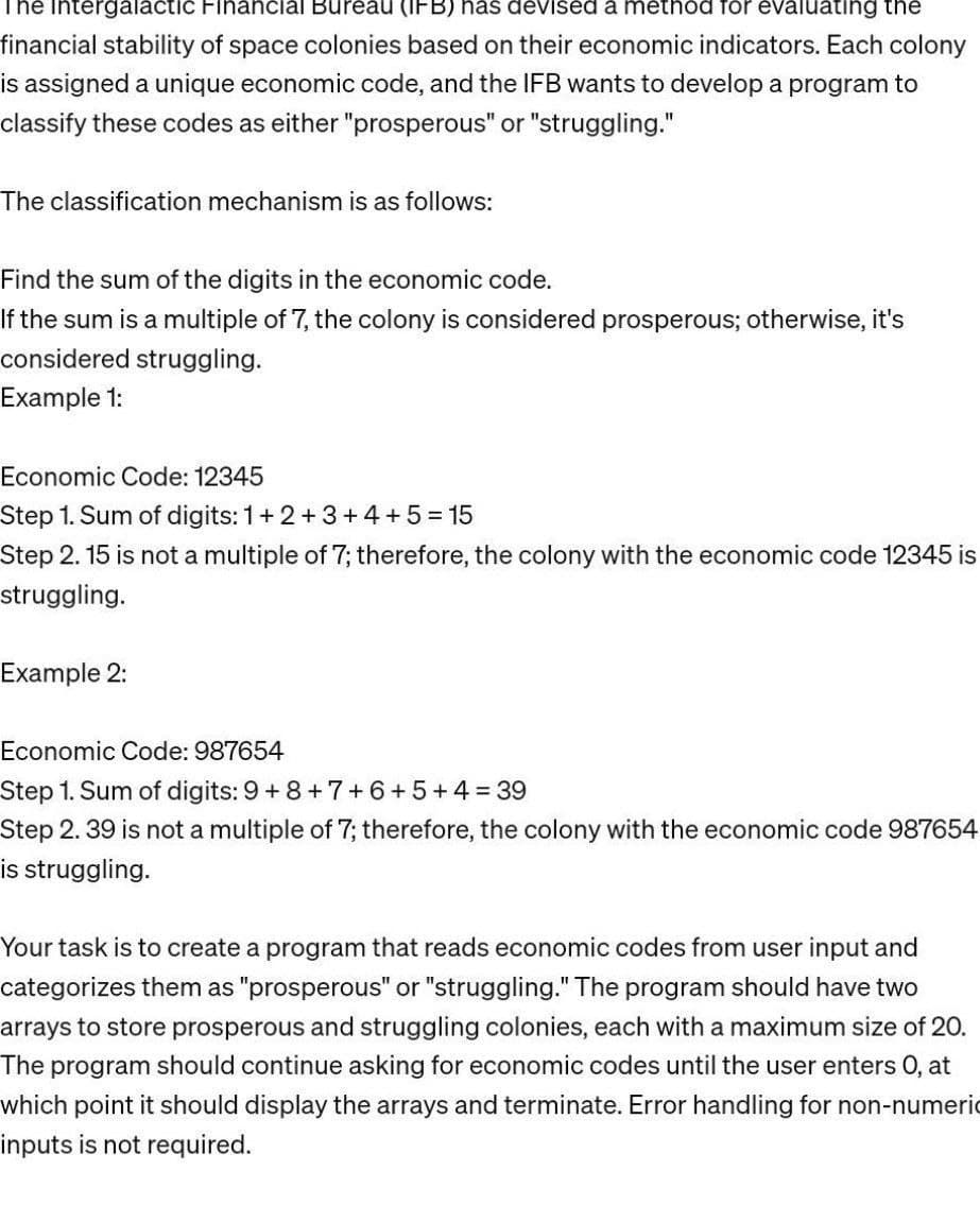 The Intergalactic Financial Bureau (IFB) has devised a method for evaluating the
financial stability of space colonies based on their economic indicators. Each colony
is assigned a unique economic code, and the IFB wants to develop a program to
classify these codes as either "prosperous" or "struggling."
The classification mechanism is as follows:
Find the sum of the digits in the economic code.
If the sum is a multiple of 7, the colony is considered prosperous; otherwise, it's
considered struggling.
Example 1:
Economic Code: 12345
Step 1. Sum of digits: 1+2+3+4+5=15
Step 2. 15 is not a multiple of 7; therefore, the colony with the economic code 12345 is
struggling.
Example 2:
Economic Code: 987654
Step 1. Sum of digits: 9 +8+7+6+5+4= 39
Step 2.39 is not a multiple of 7; therefore, the colony with the economic code 987654
is struggling.
Your task is to create a program that reads economic codes from user input and
categorizes them as "prosperous" or "struggling." The program should have two
arrays to store prosperous and struggling colonies, each with a maximum size of 20.
The program should continue asking for economic codes until the user enters O, at
which point it should display the arrays and terminate. Error handling for non-numeric
inputs is not required.