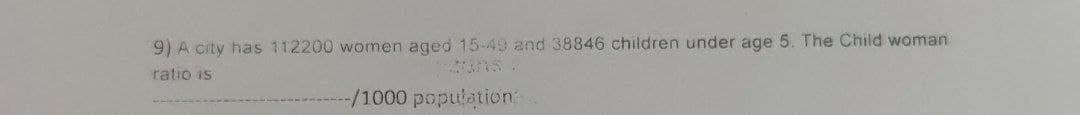 9) A city has 112200 women aged 15-49 and 38846 children under age 5. The Child woman
ratio is
-/1000 population: