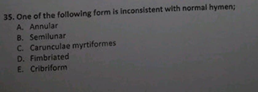 35. One of the following form is inconsistent with normal hymen;
A. Annular
B. Semilunar
C. Carunculae myrtiformes
D. Fimbriated
E. Cribriform
