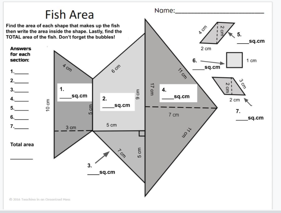 Name:
Fish Area
Find the area of each shape that makes up the fish
then write the area inside the shape. Lastly, find the
TOTAL area of the fish. Don't forget the bubbles!
5.
_sq.cm
Answers
2 cm
for each
section:
6.
1 cm
4 cm
_sq.cm
1.
6 cm
2.
3.
1.
4.
4.
_sq.cm
2.
sq.cm
2 cm
5.
_sq.cm
7.
7 cm
6.
sq.cm
7.
3 cm
5 cm
Total area
_sq.cm
2016 Teachina in an Oraanized Mes
2 cm
3 сm
4 cm
2 cm
11 cm
17 cm
11 cm
9 cm
5 cm
5 cm
7 cm
10 cm
3.
