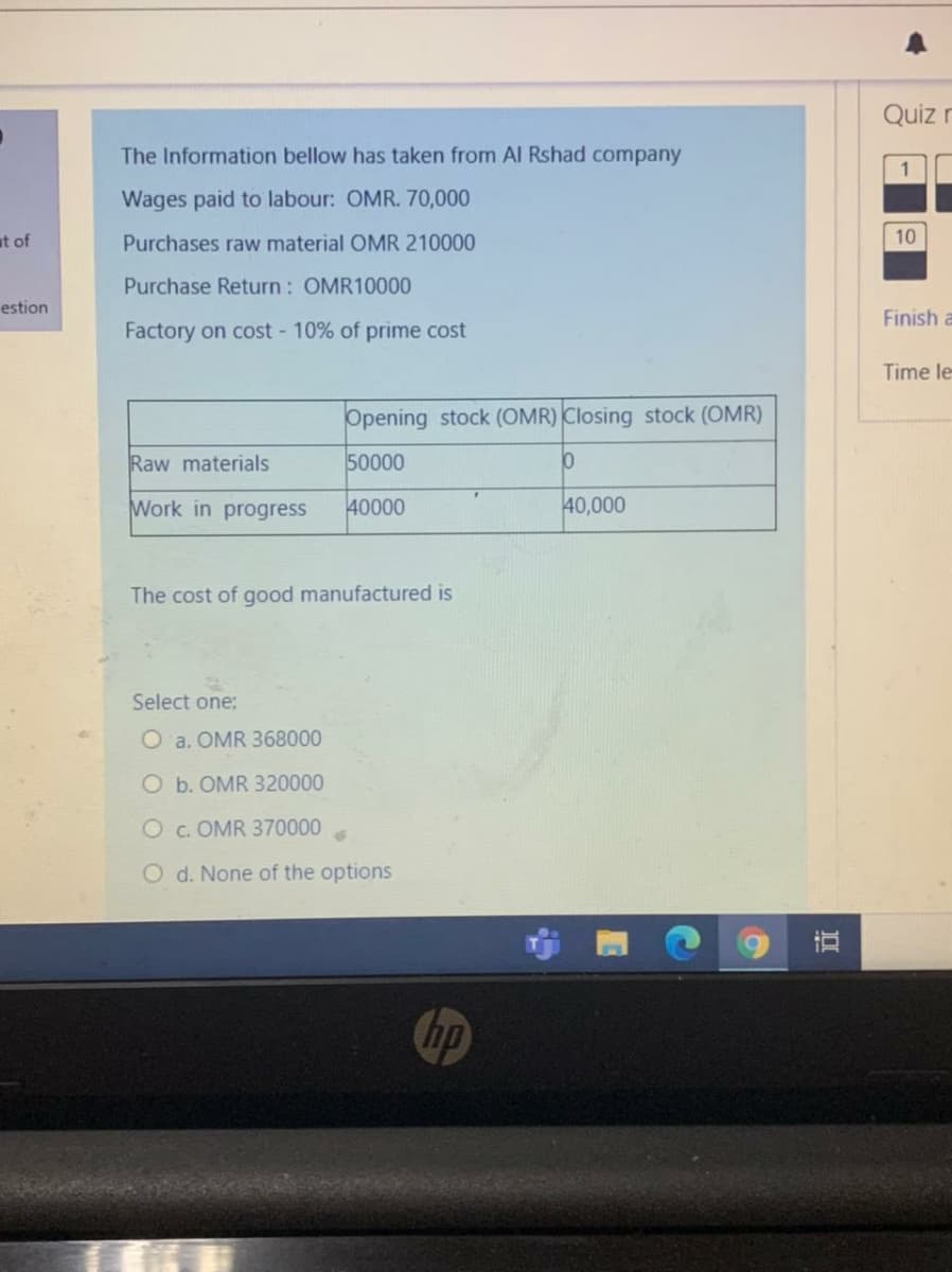 Quiz r
The Information bellow has taken from Al Rshad company
Wages paid to labour: OMR. 70,000
at of
Purchases raw material OMR 210000
10
Purchase Return: OMR10000
estion
Finish a
Factory on cost 10% of prime cost
Time le
Opening stock (OMR) Closing stock (OMR)
Raw materials
50000
Work in progress
40000
40,000
The cost of good manufactured is
Select one;
O a. OMR 368000
O b. OMR 320000
O c. OMR 370000
O d. None of the options
hp
