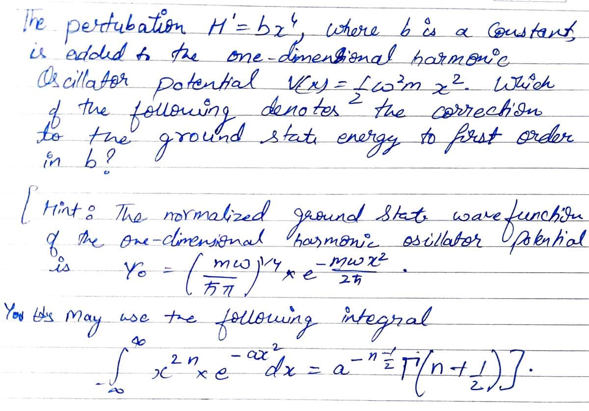 he pertubation H'=bz', where b ås a Cornd tant,
is 'edded tothe
D& cilla Aor Dotential Kay = fw?m z². Wch
one-dinenbional harmonie
2
fououing
the
deno ter
the carrection
to the ground stati energy to frst order
in b?
| Hint : gaeund State wavefunch.
The normabized
q the one-climensinal Ohausmone escillator Upakential
is
ware
meo
- Mwx²
Yo
方7
You tobs may
following integral
use the
2 n
xe
dx=a
