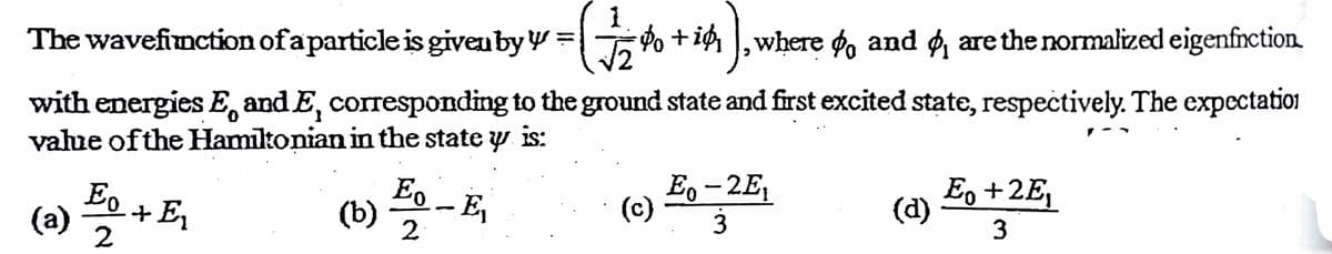 The wavefinction of aparticle is giveuby W =
Po + ig ,where øo and g, are the normalized eigenfnction.
with energies E, and E, corresponding to the ground state and first excited state, respectively. The expectation
vahue ofthe Hamiltonian in the state y is:
Eo
+E
(a)
2
(b)
Eo
E,
2
E, - 2E,
(c)
E, +2E,
(d)
