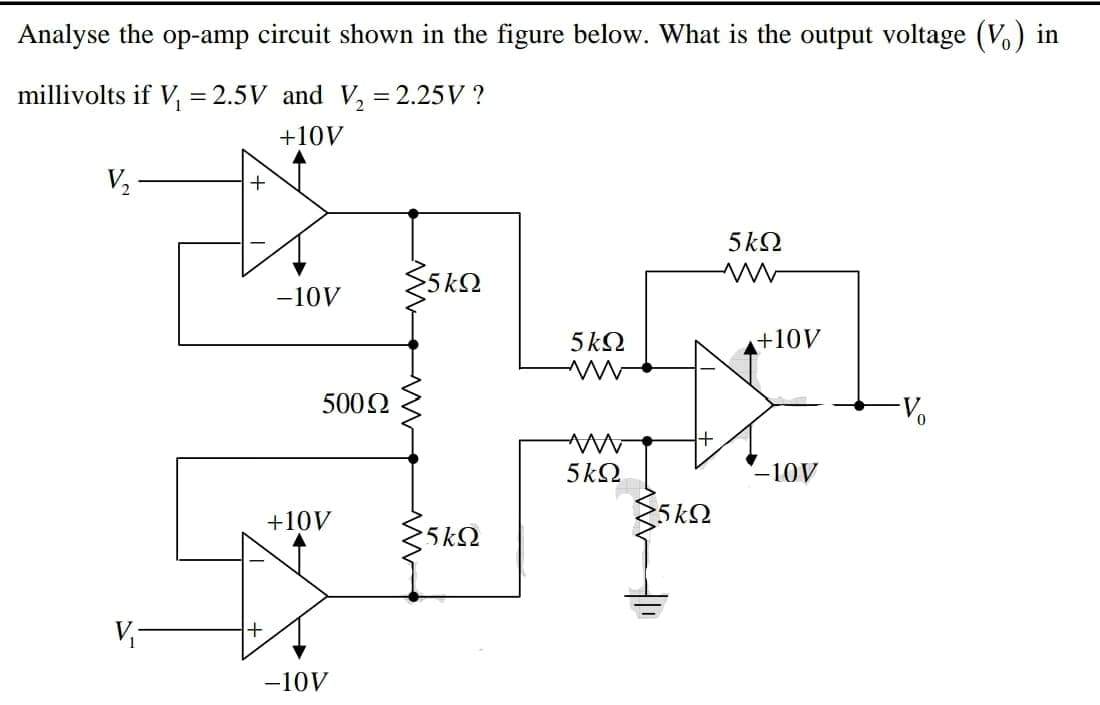 Analyse the op-amp circuit shown in the figure below. What is the output voltage (V.) in
millivolts if V, = 2.5V and V, = 2.25V ?
+10V
V2
5kQ
-10V
5 k2
a+10V
5002
Vo
5kQ
-10V
+10V
5k2
5 kQ
V
-10V
