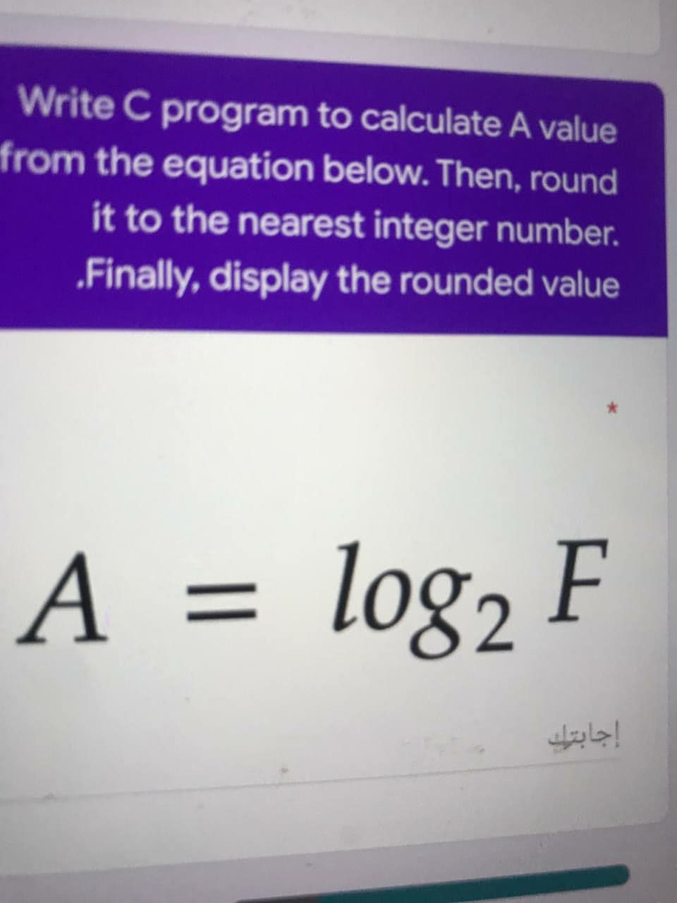 Write C program to calculate A value
from the equation below. Then, round
it to the nearest integer number.
„Finally, display the rounded value
A = log, F
إجابتك
