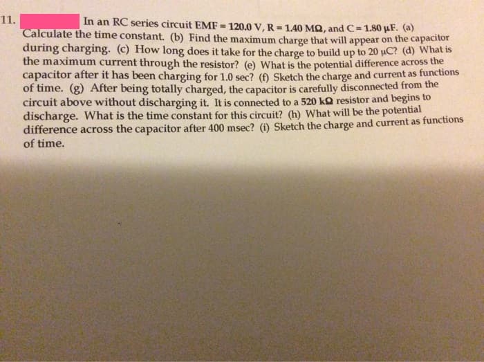 11.
In an RC series circuit EMF = 120.0 V, R = 1.40 MQ, and C = 1.80 µF. (a)
%3D
Calculate the time constant. (b) Find the maximum charge that will appear on the capacitor
during charging. (c) How long does it take for the charge to build up to 20 uC? (d) What is
the maximum current through the resistor? (e) What is the potential difference across the
capacitor after it has been charging for 1.0 sec? (Đ Sketch the charge and current as functions
of time. (g) After being totally charged, the capacitor is carefully disconnected from the
circuit above without discharging it. It is connected to a 520 kQ resistor and begins to
discharge. What is the time constant for this circuit? (h) What will be the potential
difference across the capacitor after 400 msec? (i) Sketch the charge and current as functions
of time.
