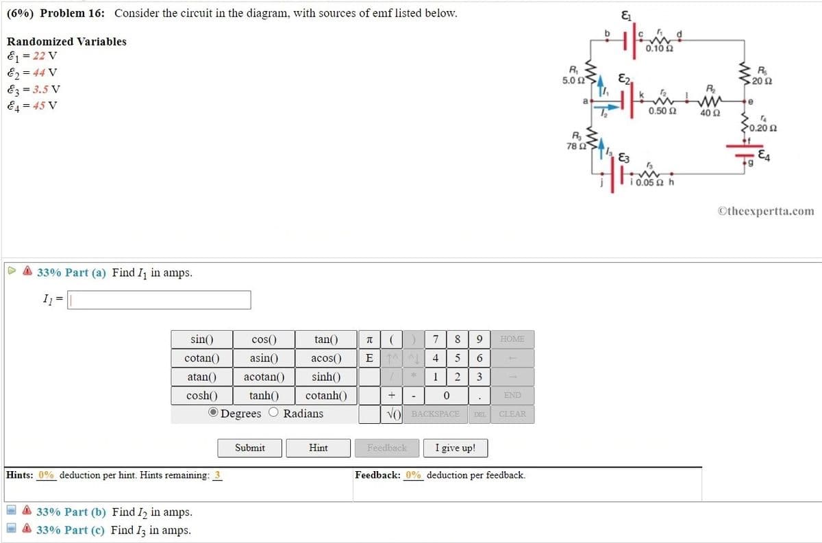 (6%) Problem 16: Consider the circuit in the diagram, with sources of emf listed below.
Randomized Variables
0.10 2
E1 = 22 V
E2 = 44 V
Ez = 3.5 V
E4 = 45 V
R,
5.0 Ω.
20 2
R
e
0.50 2
40 Ω
>0.20 2
78 Ω
E3
E4
Ti0.05 Q h
Otheexpertta.com
A 33% Part (a) Find I in amps.
I =
sin()
cos()
tan()
8
HOME
cotan()
asin()
acos()
4.
5
6.
atan()
acotan()
sinh()
1
2
3
cosh()
tanh()
cotanh()
END
O Degrees
Radians
VO BACKSPACE
CLEAR
DEL
Submit
Hint
Feedback
I give up!
Hints: 0% deduction per hint. Hints remaining: 3
Feedback: 0% deduction per feedback.
- A 33% Part (b) Find I in amps.
E A 33% Part (c) Find I3 in amps.
