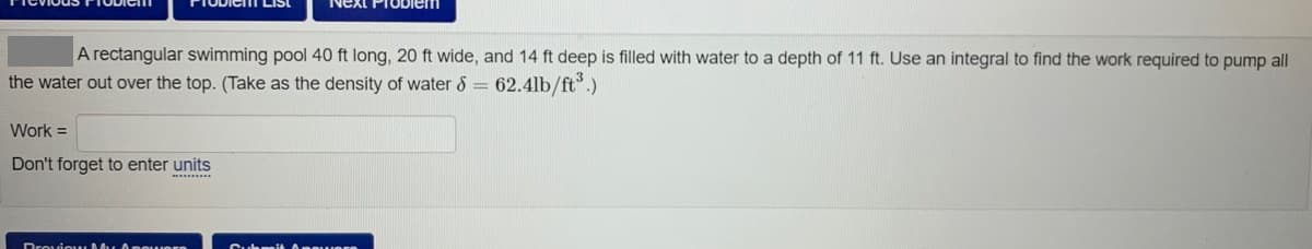 LISt
Next PIOblem
A rectangular swimming pool 40 ft long, 20 ft wide, and 14 ft deep is filled with water to a depth of 11 ft. Use an integral to find the work required to pump all
the water out over the top. (Take as the density of water 8 = 62.4lb/ft.)
Work =
Don't forget to enter units
Drovio u Mu A povern
Suhnait Ane uere
