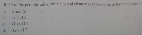 Refer to the periodic table. Which pair of elements can combine to form ionic bonds
S and Sr
a.
b.
H and N
C.
H and CI
d.
Xe and F
