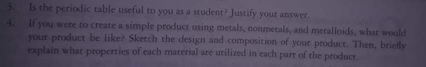 3.
4.
Is the periodic table useful to you as a student? Justify your answer.
If you were to create a simple product using metals, nonmetals, and metalloids, what would
your product be like? Sketch the design and composition of your product. Then, briefly
explain what properties of each material are utilized in each part of the product.
