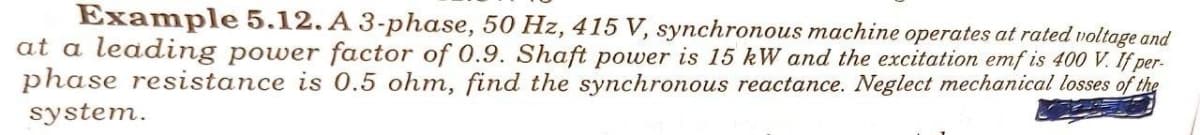 Example 5.12. A 3-phase, 50 Hz, 415 V, synchronous machine operates at rated voltage and
at a leading power factor of 0.9. Shaft power is 15 kW and the excitation emf is 400 V. If per-
phase resistance is 0.5 ohm, find the synchronous reactance. Neglect mechanical losses of the
system.
