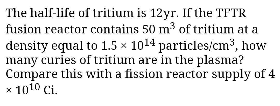 The half-life of tritium is 12yr. If the TFTR
fusion reactor contains 50 m³ of tritium at a
density equal to 1.5 x 1014 particles/cm3, how
many curies of tritium are in the plasma?
Compare this with a fission reactor supply of 4
x 1010 Ci.
