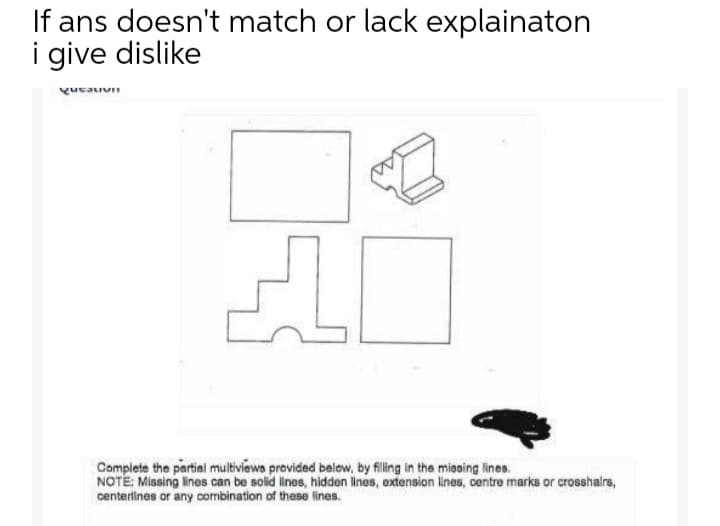 If ans doesn't match or lack explainaton
i give dislike
Complete the partial multiviewa provided below, by filling in the miasing lines.
NOTE: Missing lines can be solid ines, hidden lines, extension lines, centre marks or crosshalrs,
centerlines or any combination of these lines.
