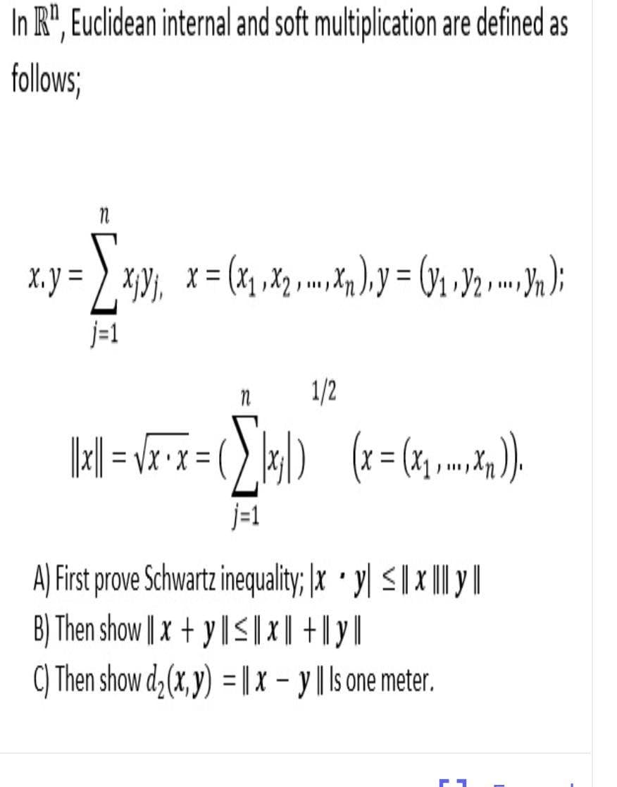 In R", Euclidean internal and soft multiplication are defined as
follows;
X.y =
ニ
ニ
j-1
1/2
= VX•X =
j=1
A) First prove Schwartz inequality; |x · y| <| x I |
B) Then show | x + y || S|x| +| y|
C) Then show d (x, y) = |X - y ||s one meter.
