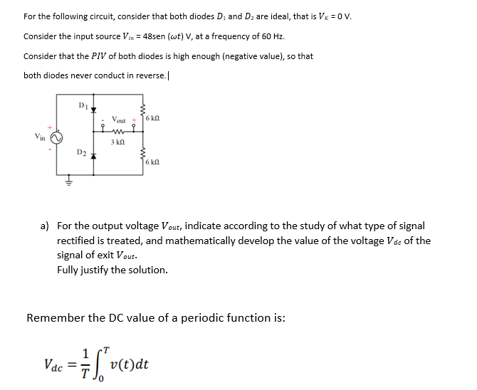 For the following circuit, consider that both diodes Di and Dz are ideal, that is Vx = 0 V.
Consider the input source Vin = 48sen (wt) V, at a frequency of 60 Hz.
Consider that the PIV of both diodes is high enough (negative value), so that
both diodes never conduct in reverse.|
D1.
Vout
6 kn
in
3 kn
D2
6 kn
a) For the output voltage Vout, indicate according to the study of what type of signal
rectified is treated, and mathematically develop the value of the voltage Vac of the
signal of exit Vout.
Fully justify the solution.
Remember the DC value of a periodic function is:
Vac
v(t)dt
ww
