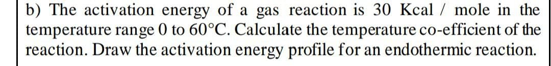 b) The activation energy of a gas reaction is 30 Kcal/mole in the
temperature range 0 to 60°C. Calculate the temperature co-efficient of the
reaction. Draw the activation energy profile for an endothermic reaction.