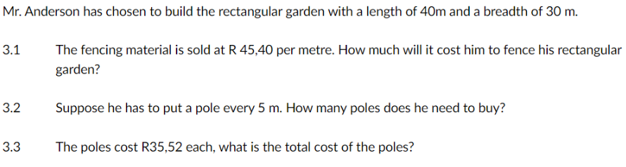 Mr. Anderson has chosen to build the rectangular garden with a length of 40m and a breadth of 30 m.
3.1
3.2
3.3
The fencing material is sold at R 45,40 per metre. How much will it cost him to fence his rectangular
garden?
Suppose he has to put a pole every 5 m. How many poles does he need to buy?
The poles cost R35,52 each, what is the total cost of the poles?