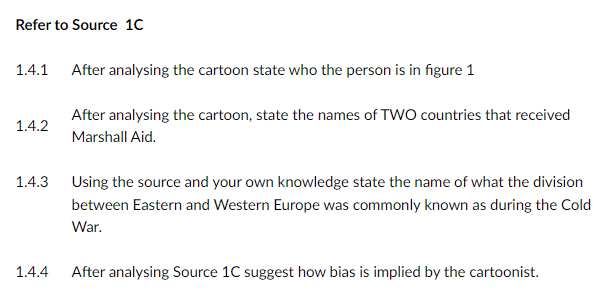 Refer to Source 1C
1.4.1 After analysing the cartoon state who the person is in figure 1
After analysing the cartoon, state the names of TWO countries that received
1.4.2
Marshall Aid.
1.4.3
Using the source and your own knowledge state the name of what the division
between Eastern and Western Europe was commonly known as during the Cold
War.
1.4.4
After analysing Source 1C suggest how bias is implied by the cartoonist.
