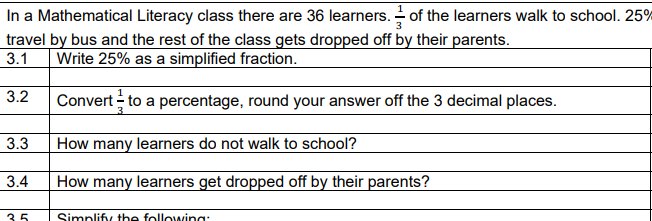 In a Mathematical Literacy class there are 36 learners. - of the learners walk to school. 25%
travel by bus and the rest of the class gets dropped off by their parents.
3.1
Write 25% as a simplified fraction.
3.2
Convert - to a percentage, round your answer off the 3 decimal places.
3.3
How many learners do not walk to school?
3.4
How many learners get dropped off by their parents?
35
Simplifiy the following:
