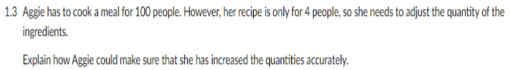 1.3 Aggie has to cook a meal for 100 people. However, her recipe is only for 4 people, so she needs to adjust the quantity of the
ingredients.
Explain how Aggie could make sure that she has increased the quantities accurately.
