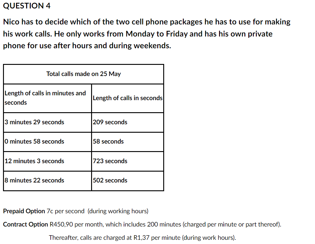 QUESTION 4
Nico has to decide which of the two cell phone packages he has to use for making
his work calls. He only works from Monday to Friday and has his own private
phone for use after hours and during weekends.
Total calls made on 25 May
Length of calls in minutes and
seconds
Length of calls in seconds
3 minutes 29 seconds
209 seconds
0 minutes 58 seconds
58 seconds
12 minutes 3 seconds
723 seconds
8 minutes 22 seconds
502 seconds
Prepaid Option 7c per second (during working hours)
Contract Option R450,90 per month, which includes 200 minutes (charged per minute or part thereof).
Thereafter, calls are charged at R1,37 per minute (during work hours).